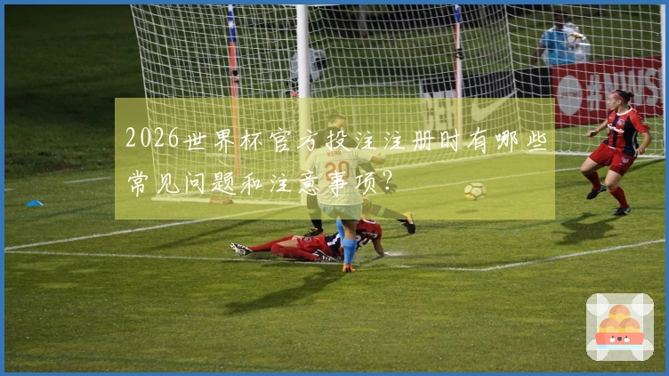 2026世界杯官方投注注册时有哪些常见问题和注意事项？