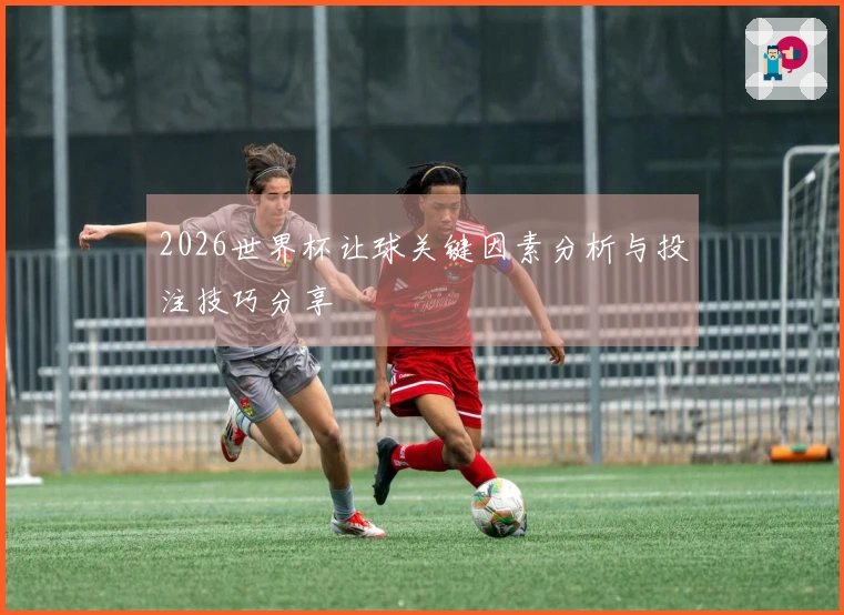 2026世界杯让球关键因素分析与投注技巧分享