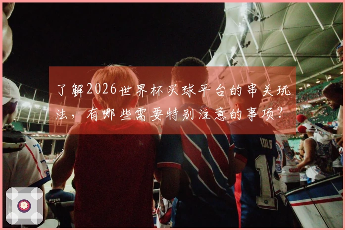 了解2026世界杯买球平台的串关玩法，有哪些需要特别注意的事项？